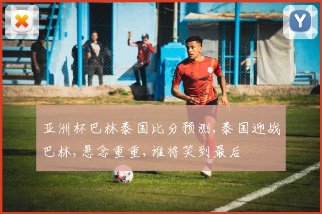 亚洲杯巴林泰国比分预测,泰国迎战巴林,悬念重重,谁将笑到最后