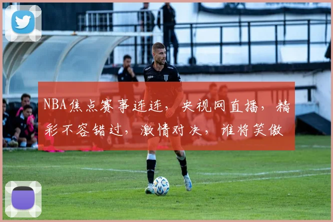 NBA焦点赛事连连，央视网直播，精彩不容错过，激情对决，谁将笑傲江湖