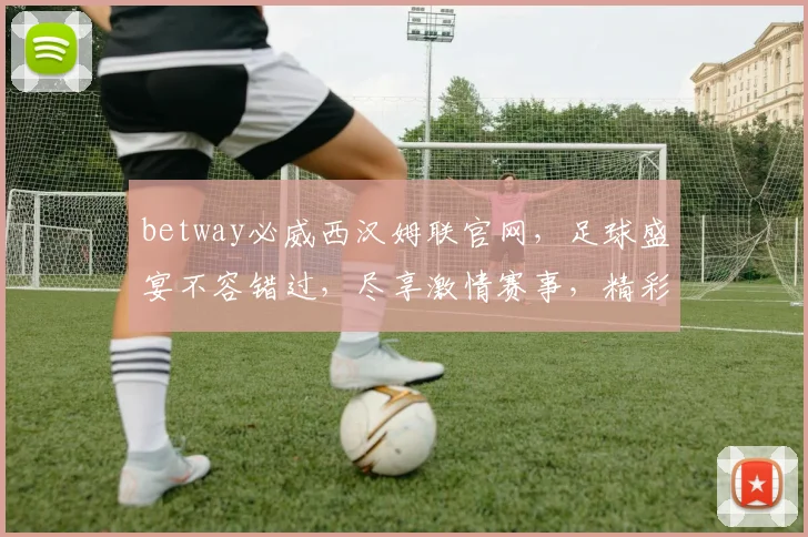 betway必威西汉姆联官网，足球盛宴不容错过，尽享激情赛事，精彩不断，快来加入